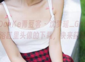 QingDouKe青豆客 – 沈梦瑶_Gcat：那个在浴缸里头像的下载，快来获取吧！