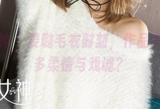 克拉女神 – 姜璐毛衣时刻，作品中藏着几多柔情与戏谑？