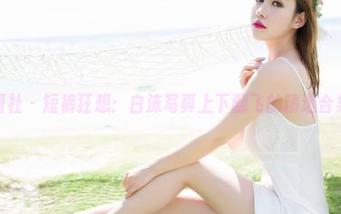魅妍社 – 短裤狂想：白沫写真上下翻飞的精选合集。